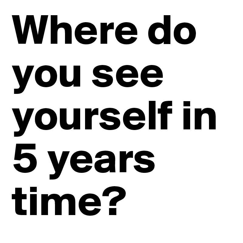 Do you see me. Where do you see yourself in 5 years. Do you see. Where do you. How do you see yourself in 5 years ?.